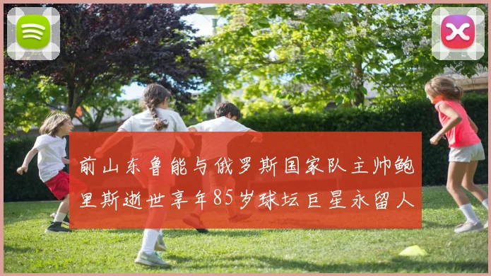 前山东鲁能与俄罗斯国家队主帅鲍里斯逝世享年85岁球坛巨星永留人间
