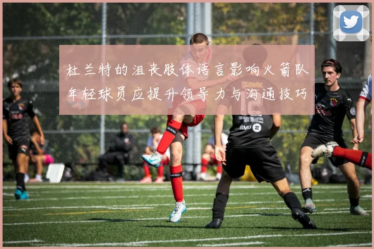 杜兰特的沮丧肢体语言影响火箭队年轻球员应提升领导力与沟通技巧