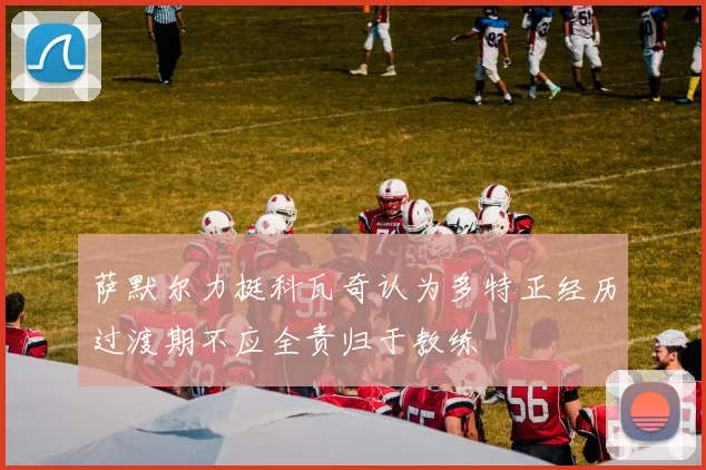 萨默尔力挺科瓦奇认为多特正经历过渡期不应全责归于教练