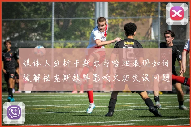 媒体人分析卡斯尔与哈珀表现如何缓解福克斯缺阵影响文班失误问题亟待解决