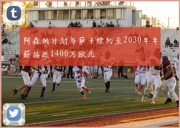 阿森纳计划与萨卡续约至2030年年薪接近1400万欧元
