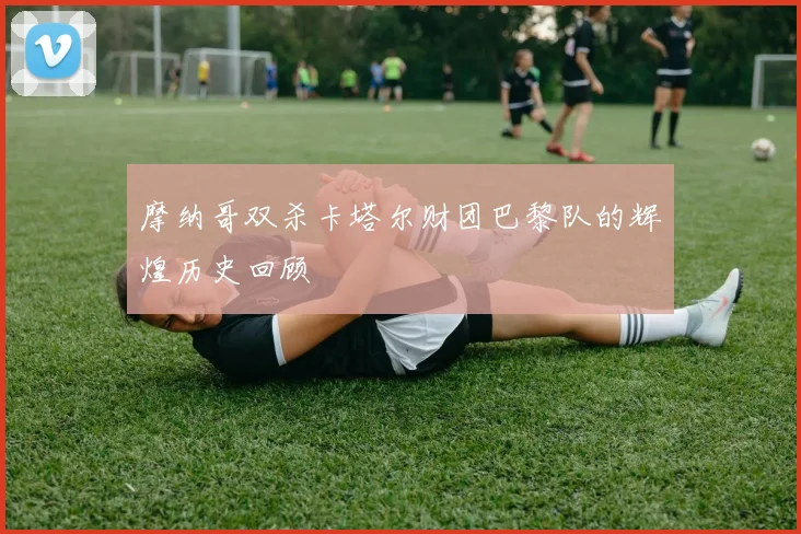 摩纳哥双杀卡塔尔财团巴黎队的辉煌历史回顾