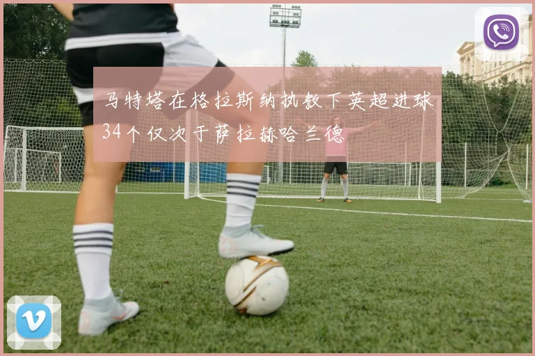 马特塔在格拉斯纳执教下英超进球34个仅次于萨拉赫哈兰德