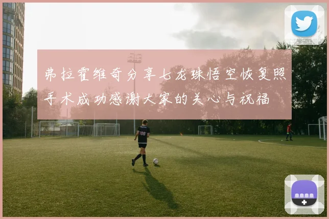 弗拉霍维奇分享七龙珠悟空恢复照手术成功感谢大家的关心与祝福
