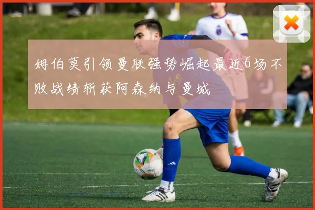 姆伯莫引领曼联强势崛起最近6场不败战绩斩获阿森纳与曼城