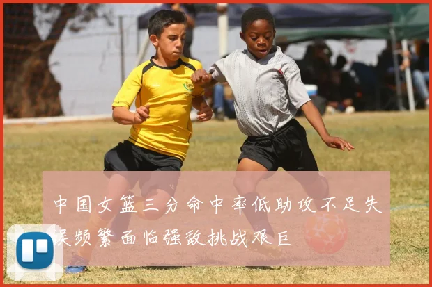 中国女篮三分命中率低助攻不足失误频繁面临强敌挑战艰巨