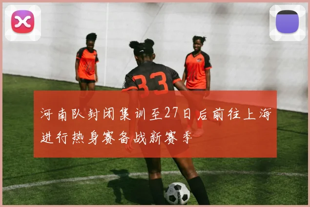 河南队封闭集训至27日后前往上海进行热身赛备战新赛季