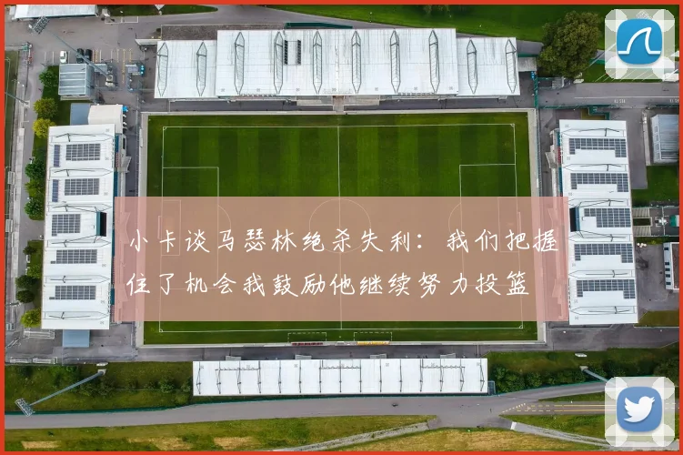 小卡谈马瑟林绝杀失利：我们把握住了机会我鼓励他继续努力投篮
