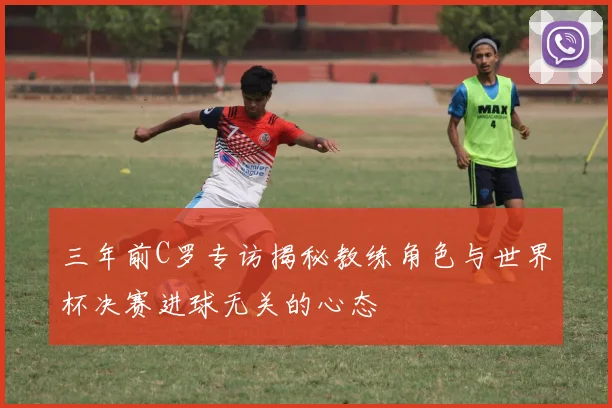 三年前C罗专访揭秘教练角色与世界杯决赛进球无关的心态