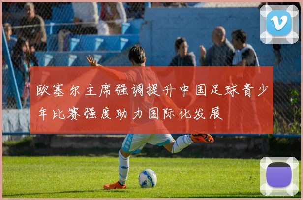 欧塞尔主席强调提升中国足球青少年比赛强度助力国际化发展