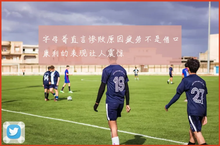 字母哥直言惨败原因疲劳不是借口康利的表现让人震惊
