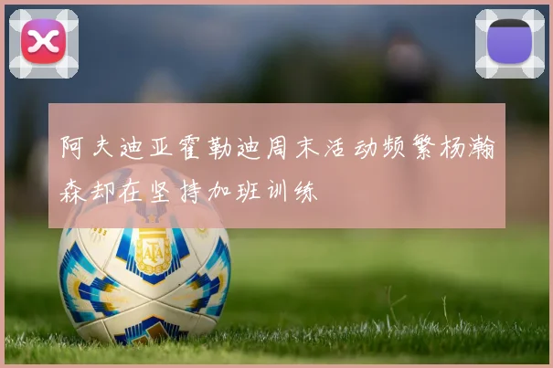阿夫迪亚霍勒迪周末活动频繁杨瀚森却在坚持加班训练