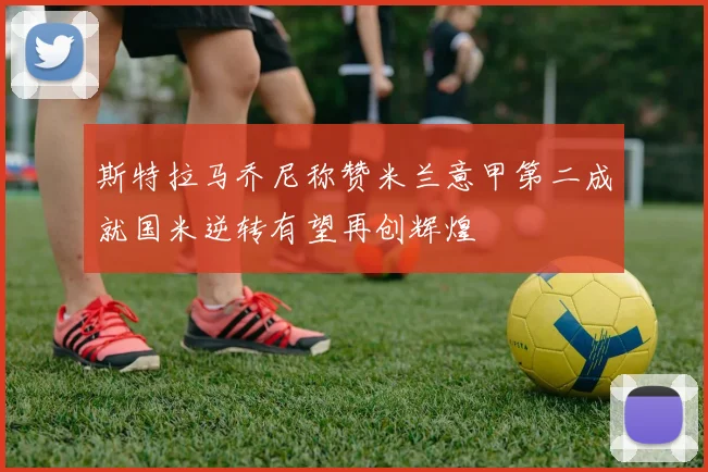 斯特拉马乔尼称赞米兰意甲第二成就国米逆转有望再创辉煌