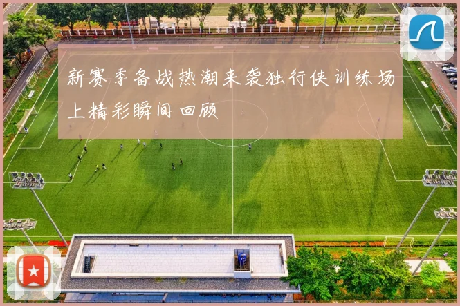 新赛季备战热潮来袭独行侠训练场上精彩瞬间回顾