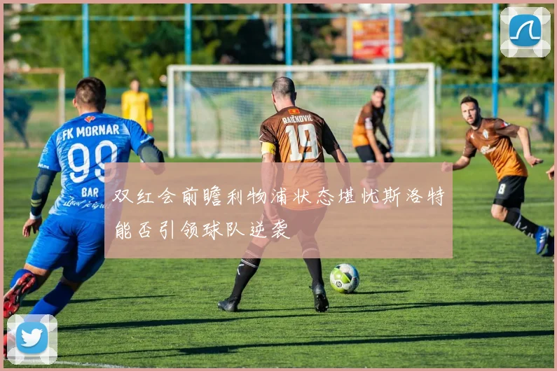 双红会前瞻利物浦状态堪忧斯洛特能否引领球队逆袭