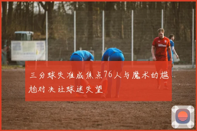 三分球失准成焦点76人与魔术的尴尬对决让球迷失望