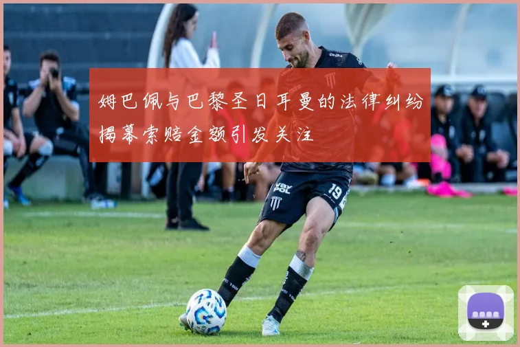 姆巴佩与巴黎圣日耳曼的法律纠纷揭幕索赔金额引发关注