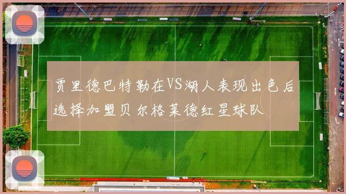 贾里德巴特勒在VS湖人表现出色后选择加盟贝尔格莱德红星球队