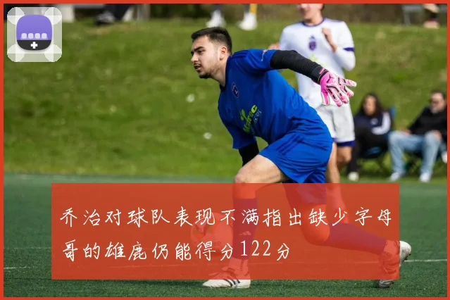 乔治对球队表现不满指出缺少字母哥的雄鹿仍能得分122分