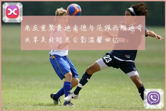 老友重聚费迪南德与范佩西维迪奇共享美好时光合影温馨回忆