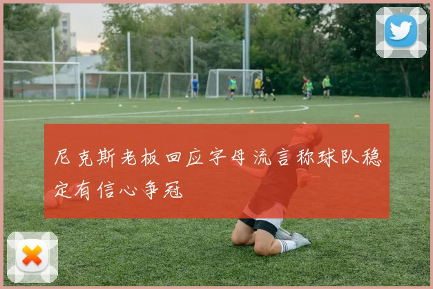 尼克斯老板回应字母流言称球队稳定有信心争冠