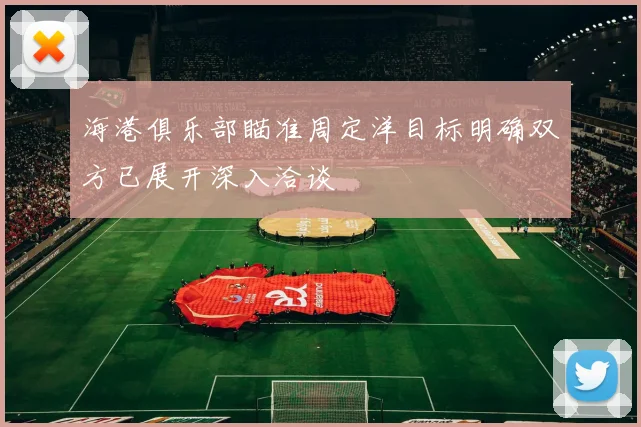 海港俱乐部瞄准周定洋目标明确双方已展开深入洽谈