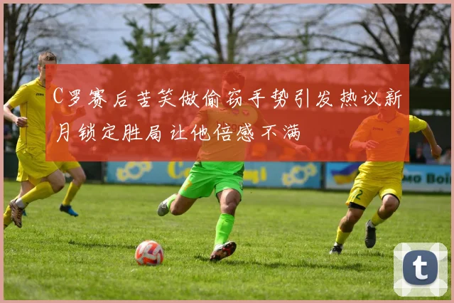 C罗赛后苦笑做偷窃手势引发热议新月锁定胜局让他倍感不满